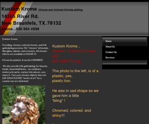 kustomkrome.com: Kustom Krome chrome services Home
Kustom Krome provides chrome service, chrome plating, colored chrome, and gold plating for a variety of applications