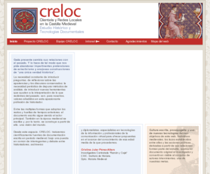 creloc.com: CRELOC - Clientela y Redes Locales en la Castilla Medieval
Proyecto que investiga las relaciones entre las comunidades locales y los poderes feudales en Castilla durante la Edad Media. Un estudio del clientelismo y el patronazgo a partir del análisis de documentos de la época.