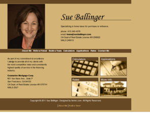 sueballinger.com: Sue Ballinger - Providing mortgage loans and information in California
Sue Ballinger is a full service mortgage broker licensed in California. We specialize in first and second mortgages, debt consolidation, refinance, and bankruptcies. Shop for a loan with our interactive calculators and compare our competitive rates.