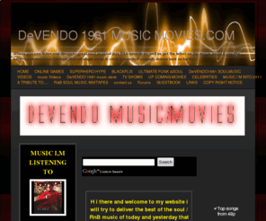 devendo1981musicmovies.com: HOME - DeVENDO 1981 MUSIC MOVIES.COM
For all your soul music old and new neo soul jazz funk and r&b music videos, also celebrity news music news and movie news plus movie trailers to watch Visit My Website