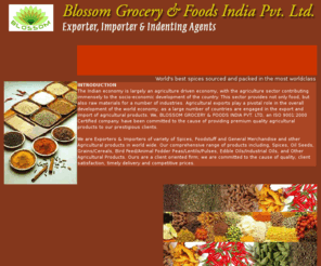 blossomgroceries.com: BLOSSOM GROCERY & FOODS INDIA PVT. LTD, an ISO 9001:2000 Certified 
company.
We are Exporters & Importers of variety of Spices, Foodstuff and General Merchandise and other Agricultural products in world wide. Our comprehensive range of products including, Spices, Oil Seeds, Grains/Cereals, Bird Feed/Animal Fodder Peas/Lentils/Pulses, Edible Oils/Industrial Oils, and Other Agricultural Products. Ours are a client oriented firm; we are committed to the cause of quality, client satisfaction, timely delivery and competitive prices.