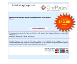 introductory-page.com: Introductory-Page.com's web sites can be created and updated on the Net within minutes.
Introductory-Page.com invite you to visit their website and build within minutes an editable, multi paged, multi lingual Introductory Page Website for business or personal use. Afterwards, you can continue to use the Introductory Page Website that you created if you pay Our Pages Ltd a twelve pounds annual subscription.