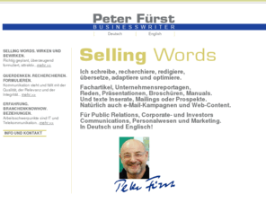 peter-fuerst.com: Peter Fürst / Businesswriter
Schreibt mehrsprachig Marketing und PR-Content.> br> Multilingual Writing for Marketing and PR.<br> Peter-Fürst Businesswriter. Ich schreibe, recherchiere, redigiere, übersetze, adaptiere und optimiere Fachartikel, Unternehmensreportagen, Reden, Präsentationen, Broschüren, Manuals Und texte Inserate, Mailings oder Prospekte. Natürlich auch e-Mail-Kampagnen und Web-Content. Peter Fürst Businesswriter. I am investigating, writing, editing, translating, optimising and adapting articles, case studies, company reports, success stories, newsletters, interviews, speeches, white papers, manuals, catalogs, ads, mailings or sales folders and of course e-Mail campaigns and web content. In German and English