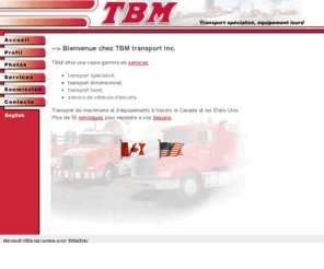 tbmtransport.com: TRANSPORT TBM : specialise : general : dimensionnel : - CANADA - ETATS-UNIS
After 20 years of experience in specialized transportation of all kinds T.B.M. is proud to offer an unequalled service to all her clients. Our dynamic and professional team always tries to answer to all the needs of our customers. T.B.M. possess a fleet very modern and diversified and we follow the progress in technology to serve our clientele the best we can..