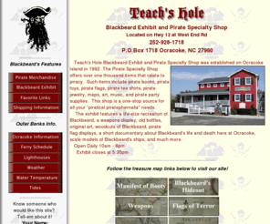 teachshole.com: Teach's Hole - Pirate Specialty Shop & Blackbeard Exhibit, Ocracoke Island, Outer Banks Of North Carolina, Cape Hatteras National Seashore
Pirate Specialty Shop and Blackbeard Exhibit located on Ocracoke Island where the pirate Blackbeard was killed. The shop offers over 1000 items related to piracy such as books, toys, flags, music, videos, birthday party supplies and much more.