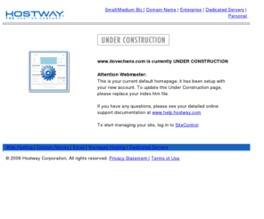 ilovechens.com: UNDER CONSTRUCTION
Hostway Corporation offers webhosting, e-commerce hosting, dedicated servers and domain name registrations for individuals, small businesses and large enterprises. Hostway Corporation provides Web hosting and managed services to more than 300,000 customers worldwide offering user-easy and affordable solutions.