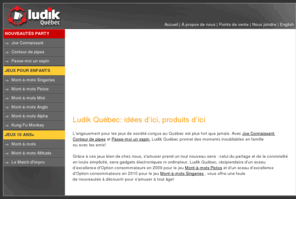 ludikgames.com: Ludik Québec
Ludik Québec conçoit et fabrique des jeux de société dans la plus pure tradition. Éveiller les esprits, stimuler l’intellect et favoriser la socialisation, éduquer par le jeu et proposer aux enfants d’autres options de divertissement que les jeux en solitaire devant l’ordinateur sont les objectifs que ce sont données les fondateurs.