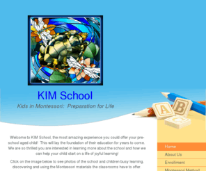 kimschool.org: Kids in Montessori - KIM School - Home
KIM School was founded as a non-profit educational organization in March, 2002. It provides a pre-school educational experience for children ages 3 to 6 and early elementary kindergarten. The school is run by an AMI trained Administrator and a Board of Dir