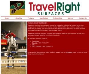 travelrightsurfaces.com: TravelRight Surfaces: Home page
TravelRight Surfaces specializes in footing for the equine industry. We are the first company in North America to develop footing of this caliber. Our surfaces are the next generation of footing. Our unique products are fast becoming the choice for many of North America's leading show jumpers and dressage riders.