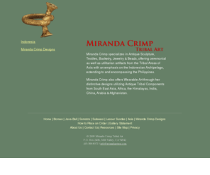 mirandacrimp.net: Tribal Art Gallery, Indonesia. Jewelry: Miranda Crimp Tribal Art
Established in San Francisco in 1967- Gary Spratt and Miranda Crimp continue to focus on Early Tribal Arts from the Americas, Oceania and the Indonesian Archipelago as well as Painting of the American Scene of the Nineteenth and Twentieth Century.