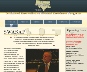 swasaptrio.org: SWASAP Trio - Southwest Association of Student Assistance Programs
SWASAP is the regional association for TRiO professionals working in the states of Arkansas, Louisiana, New Mexico, Oklahoma, and Texas.  Funded by the U.S. Department of Education.  TRiO's mission is to advance educational opportunity for persons from low-income families where neither parent has a college degree.  There are seven TRiO program each designed to work with a specific population ranging from 11 years of age upward.