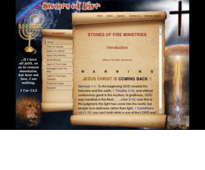 stonesoffire.ca: Stones of Fire Ministries
HIS Purpose In This Ministry:

THE LORD SAYS 

“Ezekiel 3:17-21, Human being, I have appointed you to be a watchman for the house of Israel. When you hear a word from my mouth, you are to warn them for me, Zechariah 11:16, For, lo, I will raise up a shepherd in the land which shall not visit those that be cut off, neither shall seek the young one, nor heal that that is broken, nor feed that that standeth still, but he shall eat the flesh of the fat, and tear their claws in pieces. Woe to the idol shepherd. Matthew 10:34, Do not think that I have come to bring peace to the earth; I have not come to bring peace but a sword, 1st John 2:18, Children, it is the last hour! As you have heard that antiCHRIST is coming, so now many antiCHRIST have come. From this we know that it is the last hour, Revelation 10:11, You must prophecy again about many peoples, nations, languages and kings, Joel 2:28, Then afterward I will pour my SPIRIT on all flesh, Matthew 25:33,41, and HE will put the sheep at HIS right hand and the goats at the left. Then HE will say to those at HIS left hand, you that are accursed, depart from me into the eternal fire prepared for the devil and his angels.