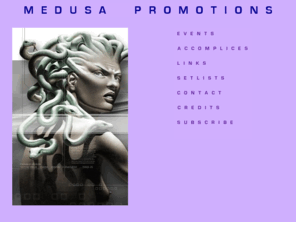 medusapromotions.com: Medusa Promotions.com - music and lifestyle 
promoters
Medusa Promotions promotes music and 
dance parties in Washington DC. We brought one of the first Cure tribute 
parties to the DC area along with the first David Bowie dance night called 
CHANGES. Check back often for the most up to date news!