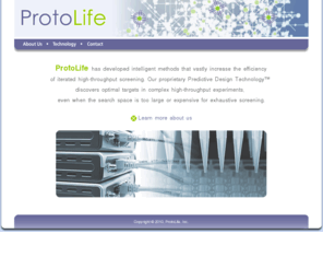 protolife.net: ProtoLife: Welcome!
ProtoLife is a cutting edge biotechnology company producing intelligent design tools to make finding molecular targets vastly more efficient in complex experimental spaces normally too large or expensive for exhaustive screening.