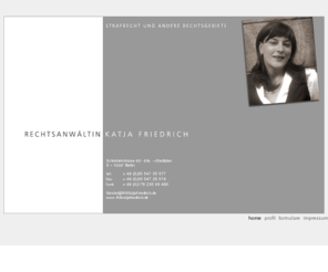 rakatjafriedrich.net: Rechtsanwältin Katja Friedrich §§§ Strafrecht und andere Rechtsgebiete
Katja Friedrich, Rechtsanwältin in Berlin für Strafrecht, Jugendstrafrecht, Verkehrsrecht sowie Streitigkeiten mit Behörden, Polizei- und Ordnungsrecht