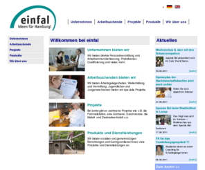 einfal.de: einfal
Die einfal GmbH in Hamburg ist ein Dienstleistungsunternehmen/eine Beschäftigungsgesellschaft,die auf dem Arbeitsmarkt Benachteiligten durch Qualifizierung und Vermittlung Chancen auf dem ungeförderten Arbeitsmarkt ermöglicht. Darüber hinaus unterstützt einfal auch Unternehmen und macht sie stark für die Anforderungen des Marktes.