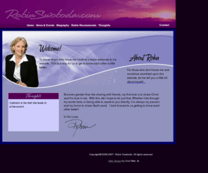 robinswoboda.com: Robin Swoboda - Inspirational Speaker
To those of you who know me I extend a warm welcome to my website.  This is a way for us to get to know each other a little better.  For those who don't know me and somehow stumbled upon this website, I welcome you!  If you love to trade and swap stories, thoughts, ideas, poems, tips, jokes or even heartfelt moments... that's what friends do, share those pearls of wisdom that make life special and unique.  But even greater than the sharing of friends, my first love is to share Christ and His love in me.  With this site I hope to do just that, Whether it be through my words here, or being able to speak to you directly, it is always my passion and my honor to share God's word.