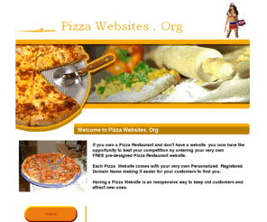 pizzawebsites.org: www.Pizza Websites . Org
If you own a Pizza Restaurant and don't have a website  you now have the opportunity to beat your competition by ordering your very own FREE pre-designed Pizza Restaurant website. 