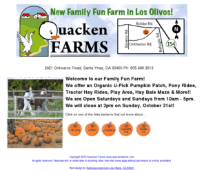 quackenfarms.com: Quacken Farms California's Santa Ynez Valley Destination Family Fun Farm -- U-Pick Pumpkin Patch, Pony Rides, Tractory Hay Bale Rides, Farm 
Animals, Country Store, Farm Stand, Produce
Fun for the whole family in the Santa Ynez Valley including u-pick pumpkin 
patch, children pony rides, tractor rides, country store, fruits and vegetables.