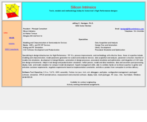 hantgan.com: Semiconductor Modeling and Characterization, Analog and RF
Simulation, CAD, Libraries
Modeling and Characterization of Semiconductor Devices, 

Bipolar, HBTs, and RF/HP Devices, Analog and RF Simulation, 

CAD Software Development and Productization, Data Acquisition and Analysis, 

Design Flow and Automation, Library Development, Procedural Simulation and Optimization,

infrastructure, process improvements, methodology, effective flows, parameter extraction,

scaled devices, circuit simulator models, netlist, visualization tools, model compilers,

compact models, simulator development, data translation, postprocessing tools