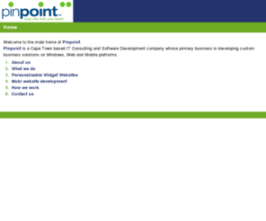 pinpointgroup.mobi: Pinpoint: Mobi home
Consulting, Architecture,  Microsoft C#, ASP.NET, MS, SQL Server, AJAX, Webservices, Windows, Web, Mobi, Mobile, XML, HTML, CSS, JavaScript, Widgets, Personalisable