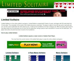 limitedsolitaire.com: Limited Solitaire
Limited Solitaire is a free online solitaire card game played with 2 decks of cards.  In Limited Solitaire 36 cards are dealt into 12 piles.  The remainder of the deck is used as a stock pile, which the player may draw from one card at a time.