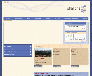 shardna.com: Shardna - Life Sciences - Sequenziamento,Genotyping,DNA,Genomica,Genomics,Diagnostica molecolare,Molecular diagnostics,Genetica,Genetic
Shardna è una società di biotecnologie specializzata nella ricerca nel campo della genetica molecolare.La ricerca è volta all'identificazione dei fattori genetici e/o ambientali predisponenti alle malattie multifattoriali comuni. Shardna Life Sciences is a leading genomics research company, an innovative partnership between the public and the private sector.Our research is aimed at the identification of genetic and environmental factors which carry a predisposition to common multifactorial diseases