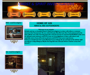 ghostspiritinvestigators.com: Ghost & Spirit Investigators -       Home     Of       GSI                Nikki & Joe  co-founders
Welcome to our website. Nichole and Joe co-founded Ghost & Spirit Investigators to share with others a common interest in the Paranormal. We are retired Deputy Sheriffs from New York and moved to the Alton, Illinois area after learning about the unusual am