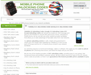 g1unlockingcodes.com: T-Mobile G1 Unlocking Codes Google G1 Unlocking Codes HTC Dream Unlocking Codes
T-Mbile G1 unlocking codes Google G1 unlocking codes HTC Dream unlocking codes will provide you the code to unlock all HTC phones, so you can use it to any GSM network worldwide.