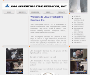 jacksonvilleflpi.com: Welcome to JMA Investigative Services, Inc. FL Lic# A 2700485
JMA Investigative Services, Inc. is experienced in workers compensation fraud, employee fraud, mobile surveillance, skip trace and locate of person's, child custody, cheating spouses, background checks, asset search and various other fields. JMA  provides a wide range of services to legal professionals, businesses or individuals anywhere in the state of Florida. JMA has investigators throughout the state to meet your needs statewide! JMA will provide only the highest quality of services.