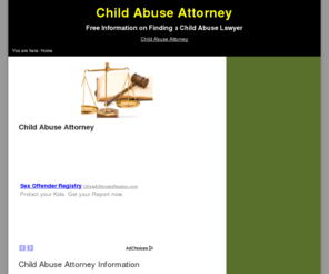 childabuseattorney.org: Child Abuse Attorney Website
If you have been accused of child abuse, you will need the services of a child abuse attorney.  Although our laws say that you are innocent until proven guilty, the fact of the matter is that there are many innocent people in our jails.