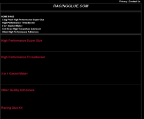 racinglue.com: High Performance Adhesives for Race Shops and Mechanics
High Performance Clog-Free Super Glue, High Performance Threadlocker, 3 in 1 Gasket Maker, Rubber Toughened Adhesive, Metal Grade Adhesive and Rear View Mirror Adhesive have stringent manufacturing controls maintain consistent quality.