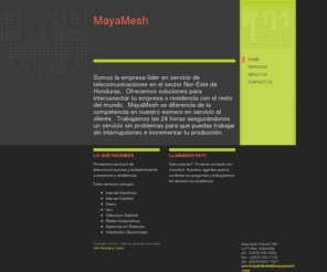 mayamesh.com: MayaMesh - Home
 Somos la empresa líder en servicio de telecomunicaciones en el sector Nor-Este de Honduras.  Ofrecemos soluciones para interconectar tu empresa o residencia con el resto del mundo.  MayaMesh se diferencia de la competencia en nuestro esmero en servicio al