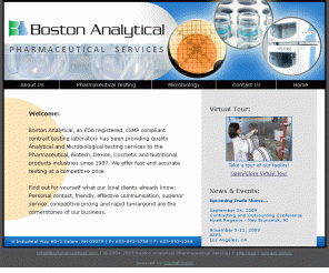 bostonanalytical.com: Analytical and Microbiological Testing Services to the Pharmaceutical, Biotech, Device, Cosmetic and Nutritional products industries since 1987
Boston Analytical, an FDA registered, cGMP compliant contract testing laboratory has been providing quality Analytical and Microbiological testing services to the Pharmaceutical, Biotech, Device, Cosmetic and Nutritional products industries since 1987.