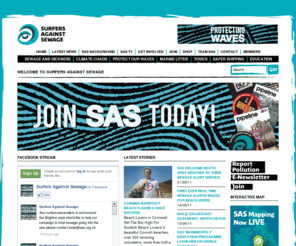 sas.org.uk: Surfers Against Sewage | Not just Surfers, Not just Sewage
Surfers Against Sewage are an environmental campaign group with a mission to rid the UK coastline of sewage. Still keeping their roots in the UK and using the knowledge and experience they have gained through the last 20 years.