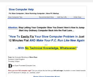 slowcomputertips.com: Fix Slow Computer | Slow Running Computer | Slow PC Start Up
Slow Computer Help - The simple *Point and Click* solution to speeding up any slow running computer in less than 12 minutes -- flat!