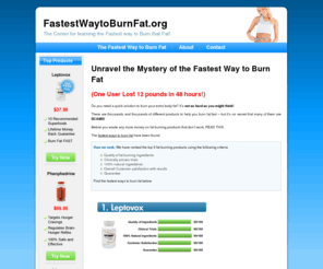 fastestwaytoburnfat.org: Unravel the Mystery of the Fastest Way to Burn Fat
Do you need a quick solution to burn your extra body fat? It's not as hard as you might think!  There are thousands and thousands of different products to help you burn fat fast - but it's no secret that many of them are SCAMS!  Before you waste any more money on fat burning products that don't work, READ THIS.  The fastest way to burn fat has been found.