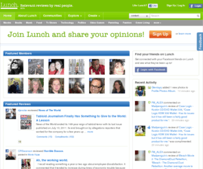 lunch.com: Lunch.com - Relevant Reviews by Real People
Lunch is an online community that makes it easy for people to discover and share information and ideas about nearly any topic.  By participating in Lunch, people gain access to personalized content through connections to others with shared views.  In a world crowded with random chatter and information of uncertain origin, Lunch seeks to help people satisfy their curiosities  and express what they know in a place that's about quality content, good conversation, and respect.