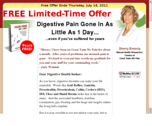 painreliefnaturally.com: Pain Relief Naturally from Stomach Ache, Acid Reflux, Gastritis, Diverticulitis,
Eliminate stomach pain, heartburn, diarrhea, constipation, gas and bloating naturally, without drugs, surgery or a long list of foods you can't eat.