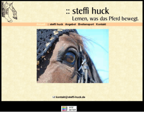 steffi-huck.de: :: steffi huck - Lernen, was das Pferd bewegt.
Website von Stefanie Huck, 53227 Bonn. Reitunterricht, Longiertraining, Geländetraining, Grundausbildung für Pferde, Seminare