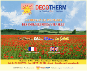 chauffage-decotherm.com: DECOTHERM Cagnes sur Mer - CLIMATISATION 06 - Chauffage central Nice - POMPE A CHALEUR ALPES MARITIMES - Ballon eau chaude Var 83 - CLIMATISATION REVERSIBLE - Solaire thermique Cannes - SOLAIRE PHOTOVOLTAIQUE - Radiateurs 06
DECOTHERM à Cagnes sur Mer : CLIMATISATION 06 - Chauffage central Nice - POMPE A CHALEUR ALPES MARITIMES - Ballon eau chaude Var 83 - CLIMATISATION REVERSIBLE - Solaire thermique Cannes - SOLAIRE PHOTOVOLTAIQUE - Radiateurs 06 - Le confort écologique et économique de votre habitat - DECOTHERM votre conseiller énergétique dans les Alpes Maritimes - 06