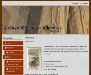 colleenoconnorolson.com: Colleen O'Connor Olson
Colleen O'Connor Olson is the author of Scary Stories of Mammoth Cave and Prehistoric Cavers of Mammoth Cave.  Information about her books, books she is working on, and a biography are included.