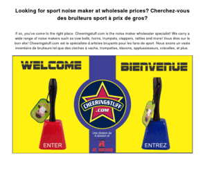 cheeringstuff.com: Cheeringstuff.com
Cheeringstuff.com Grossiste de bruiteurs et d'articles d'encouragement desservant les magasins et boutiques du Canada et des États-unis. Nous sommes le distributeur/importateur par excellence pour tout articles servant à encourager votre équipe sportive favorite. Que vous soyez à la recherche d'un bâton tonnerre, trompette, cloche à vache,  porte-voix, crécelle pour votre autofinancement, levée de fonds, partie de série, carnaval, festival, rencontre politique, manifestation syndicale ou tout autre événement spécial, nous avons l'article qui vous démarquera.