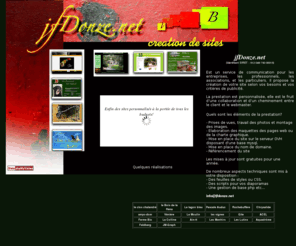 jfdonze.net: jfdonze.net: creation de sites web
jfDonze.net est un service de communication des P.M.E. qui propose la creation de votre site selon vos besoins et vos criteres de publicite.La prestation est personnalisee, Prises de vues, travail des photos montage des images. Elaboration des maquettes des pages web serveur OVH disposant de PHPadmin.Mise en place du nom de domaine, referencement du site Les mises ajour sont gratuites pour une annee, aspects techniques, des feuilles de styles ou CSS, des javascripts pour vos diaporamas, base php 