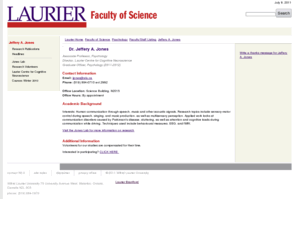 jeffery-alan-jones.com: Wilfrid Laurier University - Faculty of Science - Psychology - Faculty/Staff Listing - Jeffery A. Jones
Founded in 1911, Laurier is a premier university and renowned for attracting students who want to succeed. Our Faculty of Arts, Faculty of Science, Faculty of Music, School of Business and Economics and our Brantford Campus offer an unparalleled academic experience. Our unique, interdisciplinary approach to learning allows students to combine majors in completely different fields. Laurier's faculty, among the finest anywhere, expand the horizons of our students, providing them with a broad perspective of the world that opens up new ways of thinking and seeing things.