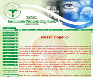 icc-br.org: ICC - Instituto de Ciências Cognitivas
Estudos interdisciplinares de temas voltados para as Ciências Cognitivas tendo como rede de cooperativa a produção de conhecimento acadêmico, desenvolvendo pesquisas, cursos, palestras, seminários interdisciplinares que tenham como ponto comum as Ciências Cognitivas na abrangência das disciplinas: neurociências, psicologia, lingüística, filosofia, antropologia,  informática,comunicação, sociologia, teologia dentre outros afins.