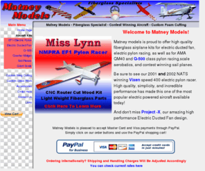 matneymodels.com: Matney Models - contest winning fiberglass airplane kits for electric speed, EDF, and R/C pylon racing
Manufacturer of fiberglass model airplane kits for electric speed, pylon racing, q-500, qm40, electric ducted fan, sailplane and scale aerobatics. Maker of the 2001 NATS winning Vixen speed 400 electric pylon racer