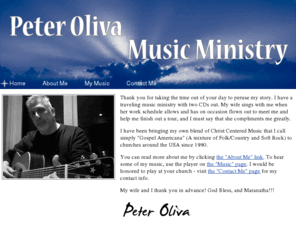 peterolivamusicministry.com: Peter Oliva Music Ministry
I bring my own blend of Christ Centered Music that I call 'Gospel Americana' (a mixture of Folk/Country and Soft Rock) to churches around the USA. Please visit my website to learn more about my passion and hear my songs.