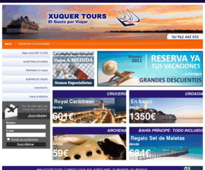 xuquertours.es: Viajes XUQUER TOURS
VIAJES XUQUER TOURS ESPECIALISTA EN OFRECER LAS MEJORES OFERTAS A SUS CLIENTES EN ESTANCIAS DE COSTAS,PAQUETES VACACIO NALES,BILLETES DE AVION,BARCO Y TREN,CIRCUITO POR EUROPA,VIAJES DE NOVIOS. TAMBIEN SOMOS COLABORADORES DE INSERSO Y GENERALITAT PARA VACACINES DE LA 3ª EDAD.