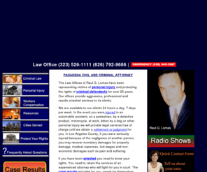 lomaslaw.net: Raul Lomas , Attorney at Law, Abogado,Los Angeles, Pasadena, California
With over 25 years of experience having represented over 6,000 clients, Raul Lomas has a commitment to providing excellence in the representation of our clients needs, whether in the area of personal injury, criminal or workers compensation. He is fully bilingual and fluent in speaking and writing Spanish.